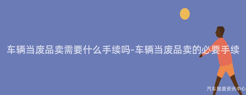 车辆当废品卖需要什么手续吗-车辆当废品卖的必要手续