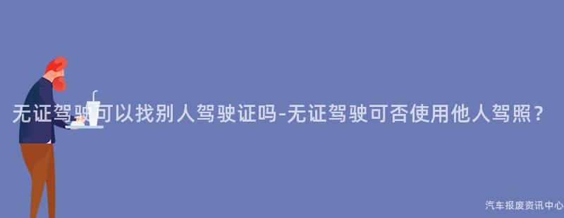 无证驾驶可以找别人驾驶证吗-无证驾驶可否使用他人驾照？