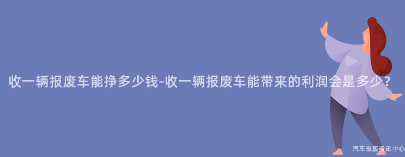 收一辆报废车能挣多少钱-收一辆报废车能带来的利润会是多少？