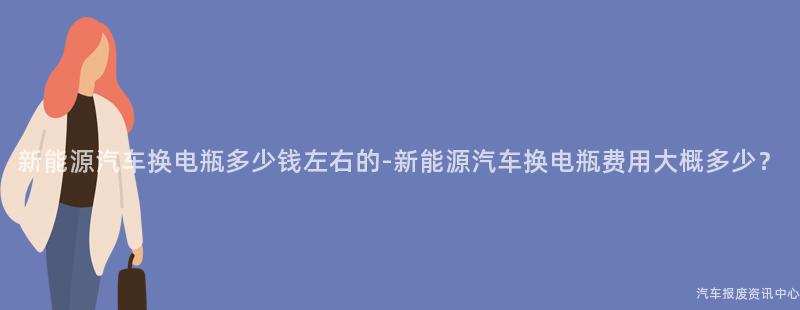 新能源汽车换电瓶多少钱左右的-新能源汽车换电瓶费用大概多少？