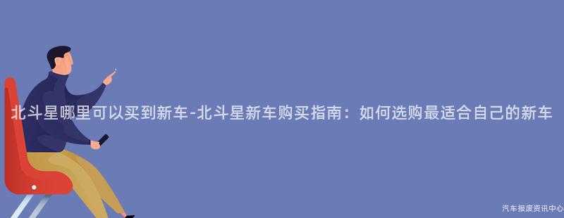 北斗星哪里可以买到新车-北斗星新车购买指南：如何选购最适合自己的新车