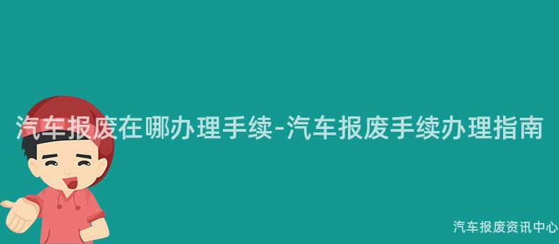 汽车报废在哪办理手续-汽车报废手续办理指南