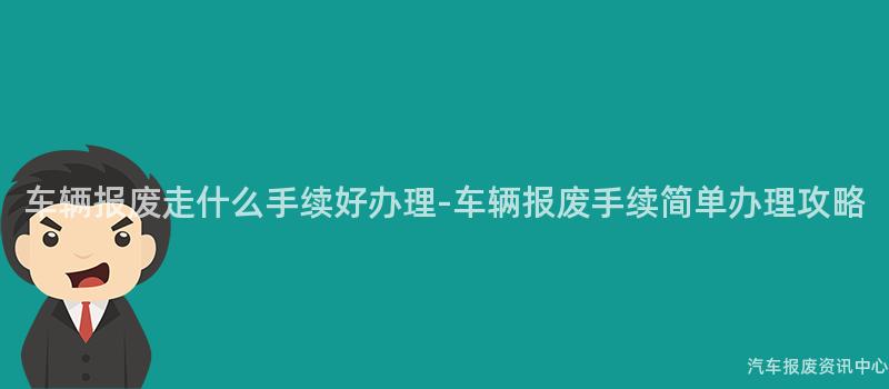 车辆报废走什么手续好办理-车辆报废手续简单办理攻略