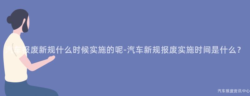 汽车报废新规什么时候实施的呢-汽车新规报废实施时间是什么？