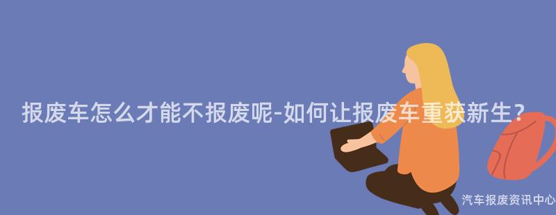 报废车怎么才能不报废呢-如何让报废车重获新生？