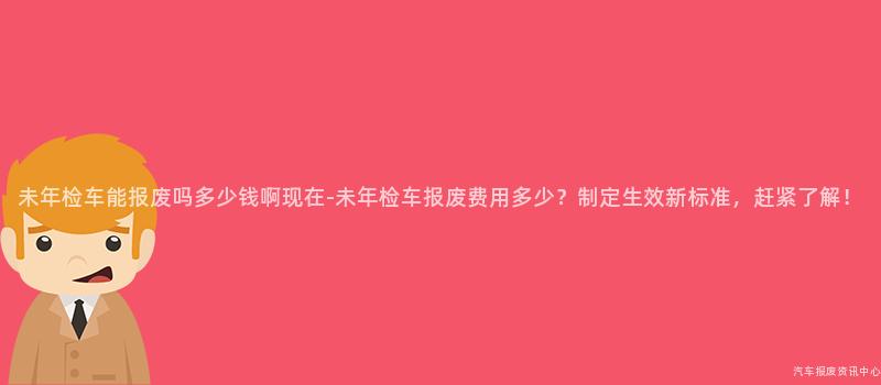 未年检车能报废吗多少钱啊现在-未年检车报废费用多少？制定生效新标准，赶紧了解！