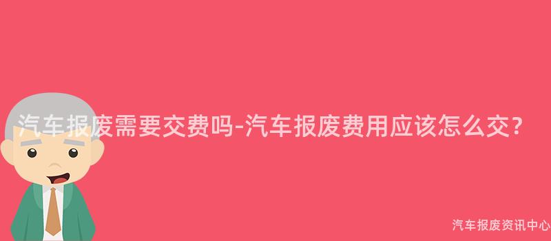 汽车报废需要交费吗-汽车报废费用应该怎么交？