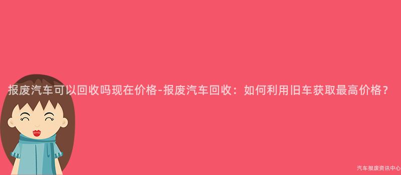 报废汽车可以回收吗现在价格-报废汽车回收：如何利用旧车获取最高价格？