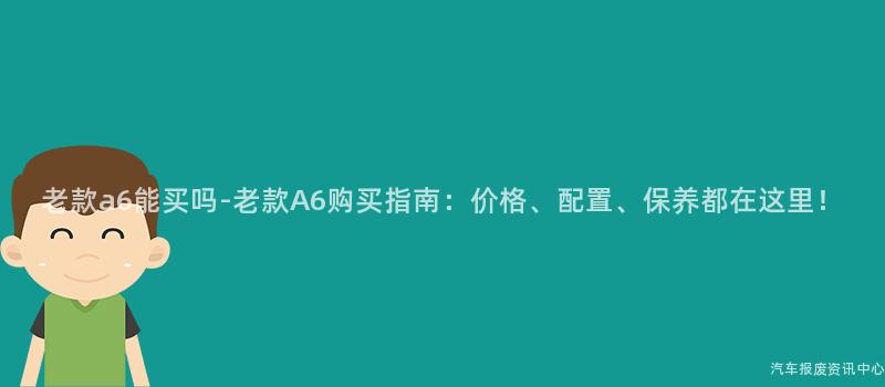 老款a6能买吗-老款A6购买指南：价格、配置、保养都在这里！