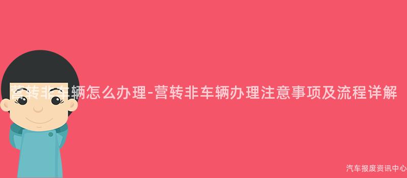 营转非车辆怎么办理-营转非车辆办理注意事项及流程详解