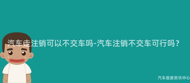 汽车走注销可以不交车吗-汽车注销不交车可行吗？