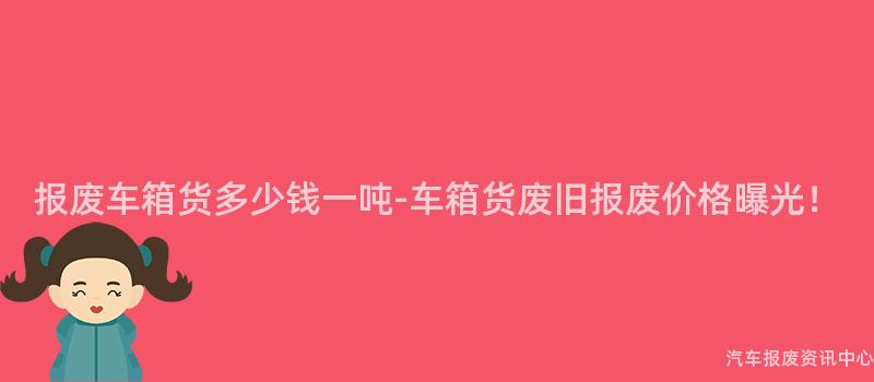 报废车箱货多少钱一吨-车箱货废旧报废价格曝光！