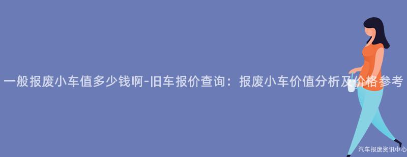 一般报废小车值多少钱啊-旧车报价查询：报废小车价值分析及价格参考