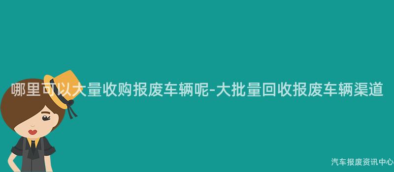 哪里可以大量收购报废车辆呢-大批量回收报废车辆渠道