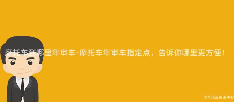 摩托车到哪里年审车-摩托车年审车指定点，告诉你哪里更方便！