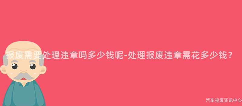 报废需要处理违章吗多少钱呢-处理报废违章需花多少钱？
