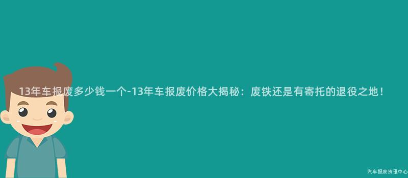 13年车报废多少钱一个-13年车报废价格大揭秘：废铁还是有寄托的退役之地！