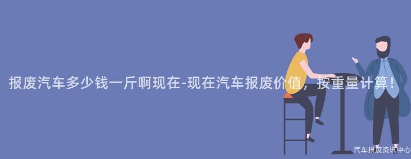 报废汽车多少钱一斤啊现在-现在汽车报废价值，按重量计算！
