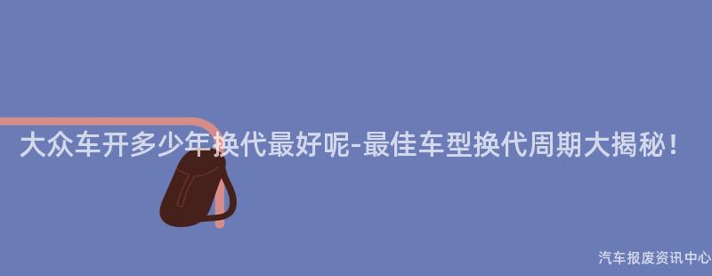 大众车开多少年换代最好呢-最佳车型换代周期大揭秘！