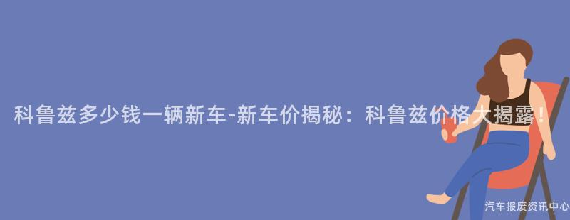 科鲁兹多少钱一辆新车-新车价揭秘：科鲁兹价格大揭露！