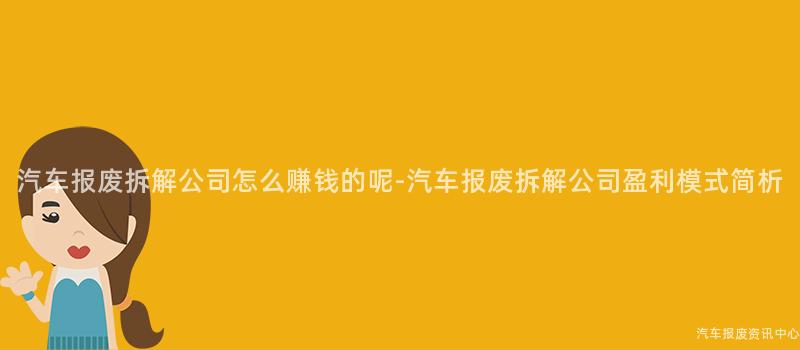 汽车报废拆解公司怎么赚钱的呢-汽车报废拆解公司盈利模式简析