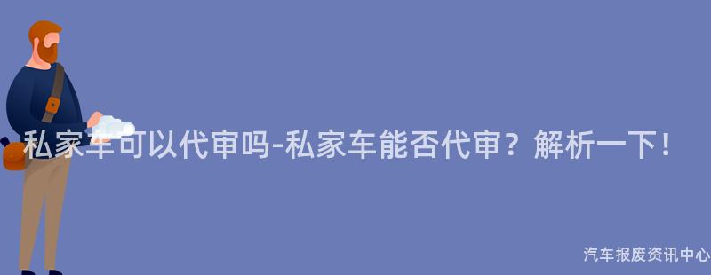 私家车可以代审吗-私家车能否代审？解析一下！