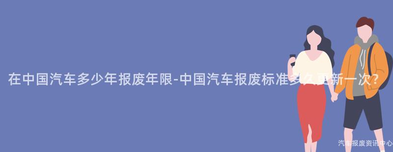 在中国汽车多少年报废年限-中国汽车报废标准多久更新一次？