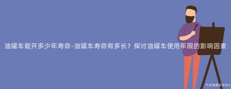 油罐车能开多少年寿命-油罐车寿命有多长？探讨油罐车使用年限的影响因素