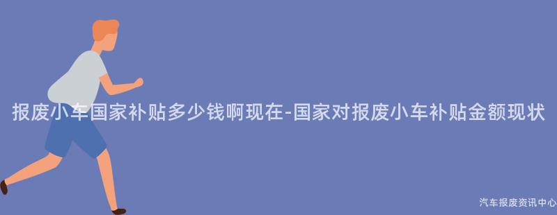 报废小车国家补贴多少钱啊现在-国家对报废小车补贴金额现状