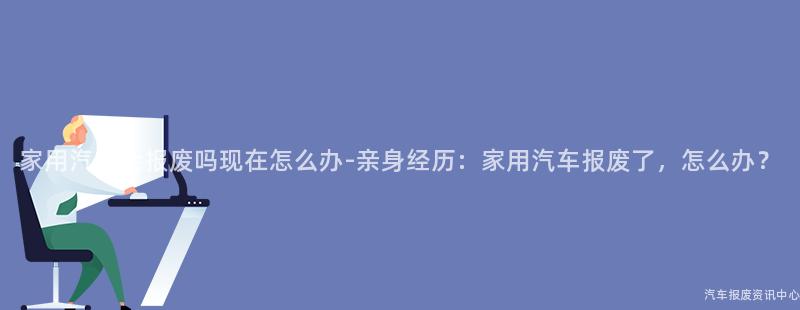 家用汽车会报废吗现在怎么办-亲身经历：家用汽车报废了，怎么办？
