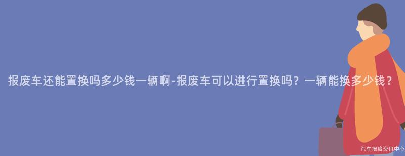 报废车还能置换吗多少钱一辆啊-报废车可以进行置换吗？一辆能换多少钱？