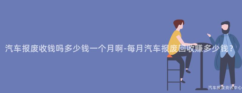 汽车报废收钱吗多少钱一个月啊-每月汽车报废回收赚多少钱？