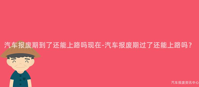 汽车报废期到了还能上路吗现在-汽车报废期过了还能上路吗？