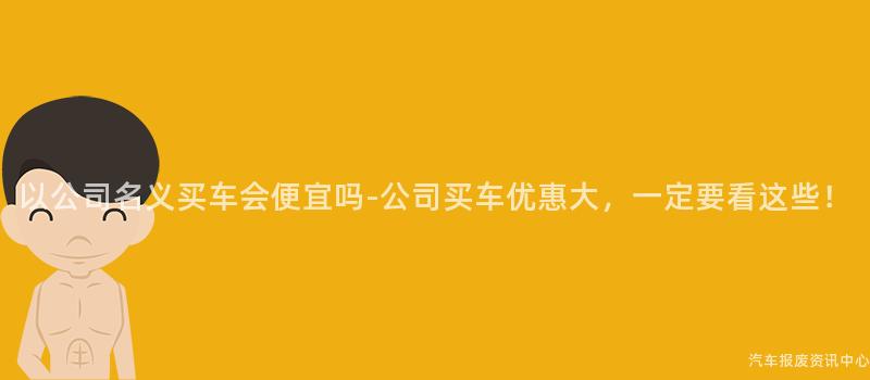 以公司名义买车会便宜吗-公司买车优惠大，一定要看这些！