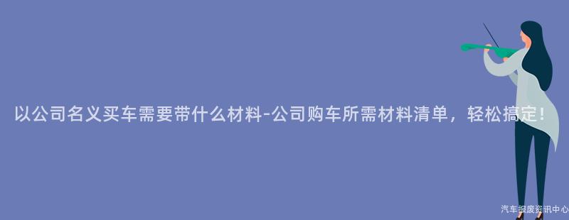 以公司名义买车需要带什么材料-公司购车所需材料清单，轻松搞定！