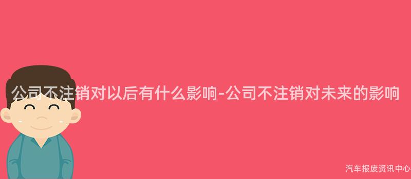 公司不注销对以后有什么影响-公司不注销对未来的影响