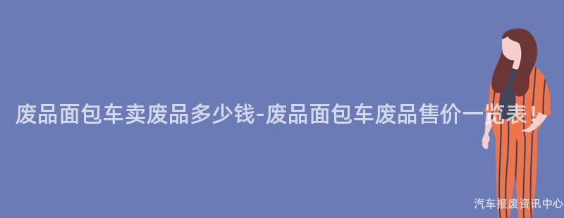 废品面包车卖废品多少钱-废品面包车废品售价一览表！
