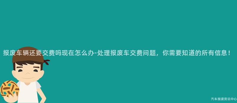 报废车辆还要交费吗现在怎么办-处理报废车交费问题，你需要知道的所有信息！