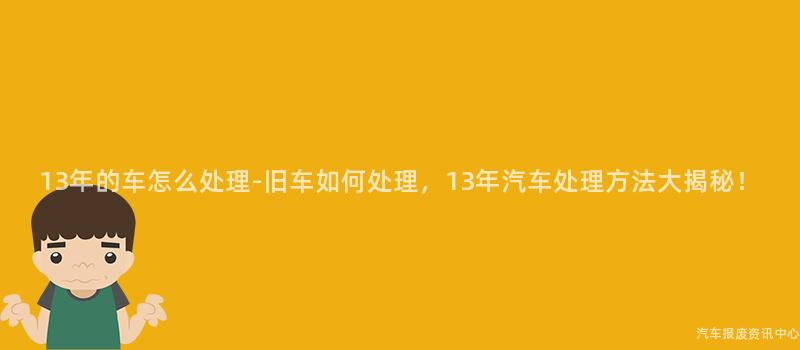 13年的车怎么处理-旧车如何处理，13年汽车处理方法大揭秘！