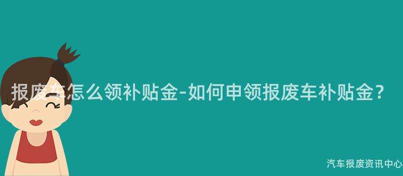 报废车怎么领补贴金-如何申领报废车补贴金？