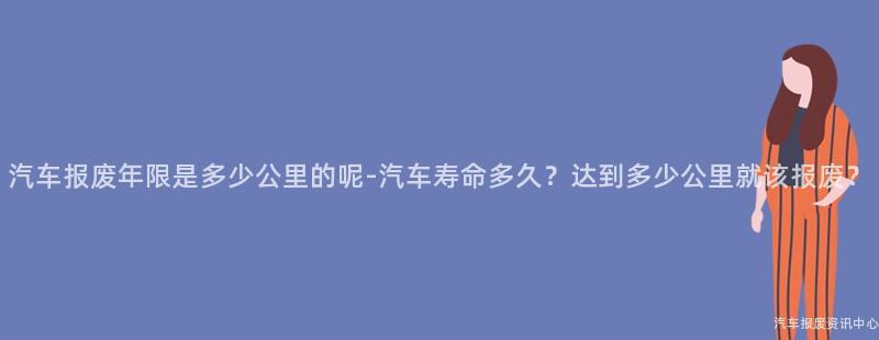 汽车报废年限是多少公里的呢-汽车寿命多久？达到多少公里就该报废？