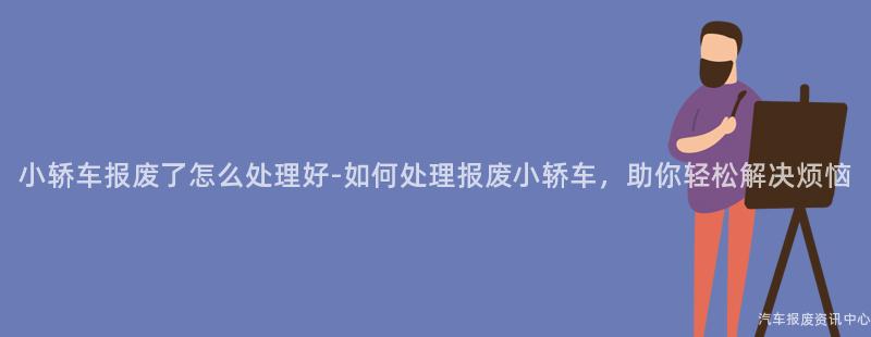 小轿车报废了怎么处理好-如何处理报废小轿车，助你轻松解决烦恼