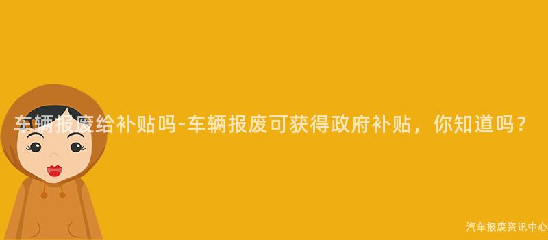 车辆报废给补贴吗-车辆报废可获得政府补贴，你知道吗？