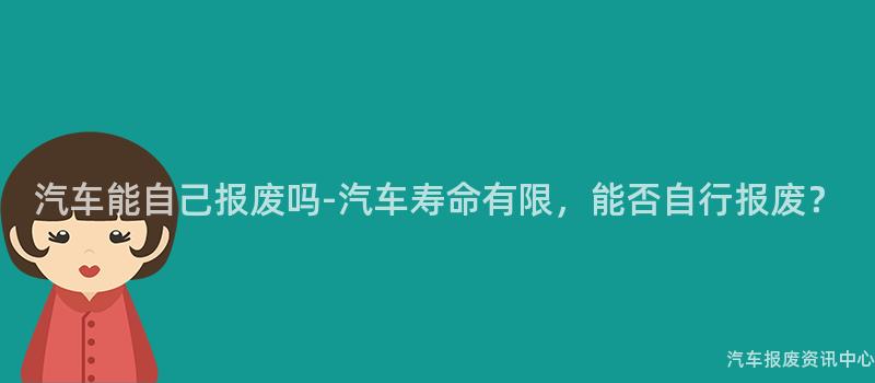 汽车能自己报废吗-汽车寿命有限，能否自行报废？
