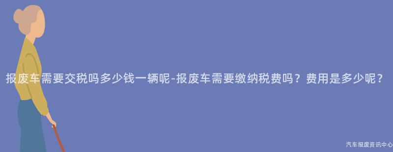 报废车需要交税吗多少钱一辆呢-报废车需要缴纳税费吗？费用是多少呢？