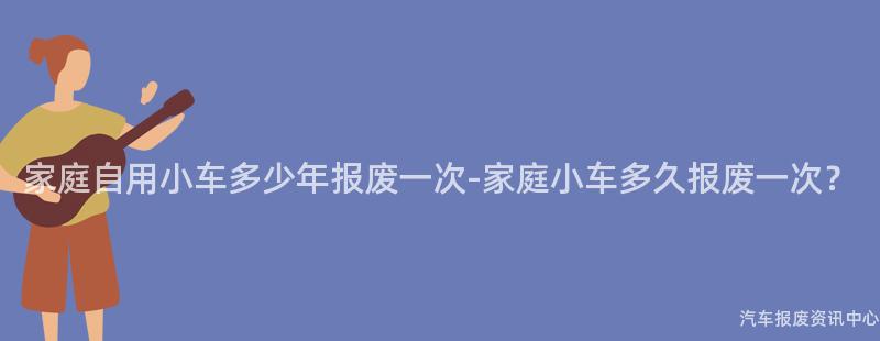 家庭自用小车多少年报废一次-家庭小车多久报废一次？