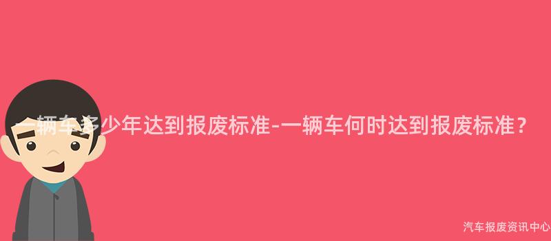 一辆车多少年达到报废标准-一辆车何时达到报废标准？