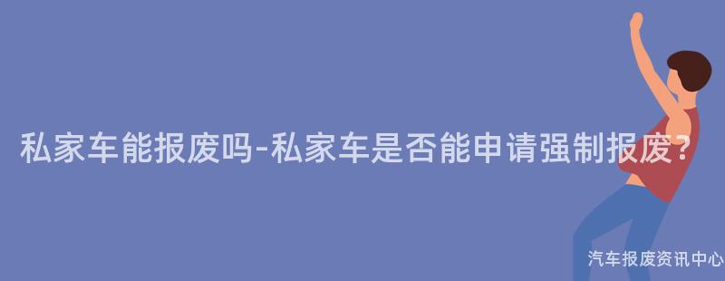 私家车能报废吗-私家车是否能申请强制报废？