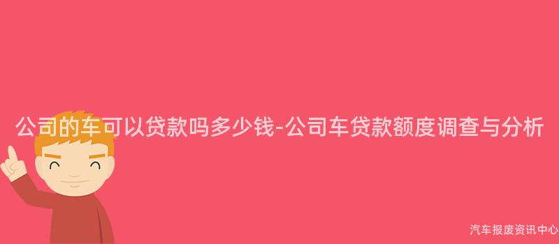 公司的车可以贷款吗多少钱-公司车贷款额度调查与分析