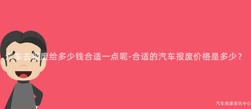 汽车去报废给多少钱合适一点呢-合适的汽车报废价格是多少？